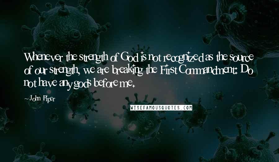 John Piper Quotes: Whenever the strength of God is not recognized as the source of our strength, we are breaking the First Commandment: Do not have any gods before me.