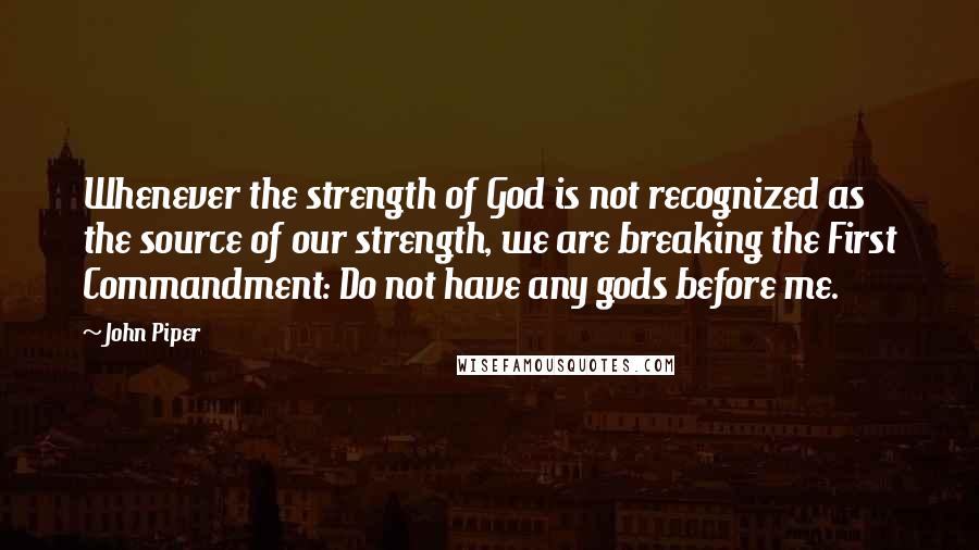 John Piper Quotes: Whenever the strength of God is not recognized as the source of our strength, we are breaking the First Commandment: Do not have any gods before me.