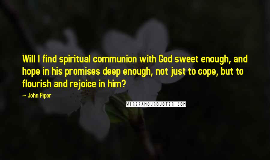 John Piper Quotes: Will I find spiritual communion with God sweet enough, and hope in his promises deep enough, not just to cope, but to flourish and rejoice in him?