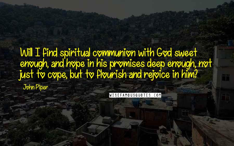 John Piper Quotes: Will I find spiritual communion with God sweet enough, and hope in his promises deep enough, not just to cope, but to flourish and rejoice in him?