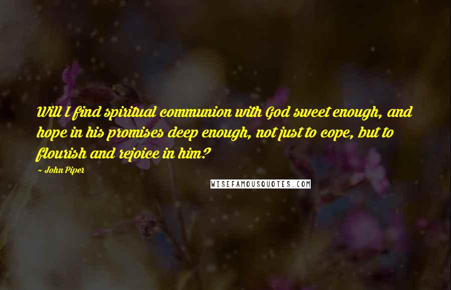 John Piper Quotes: Will I find spiritual communion with God sweet enough, and hope in his promises deep enough, not just to cope, but to flourish and rejoice in him?