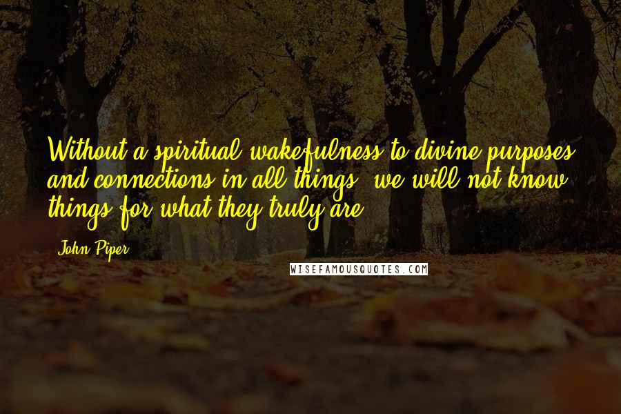 John Piper Quotes: Without a spiritual wakefulness to divine purposes and connections in all things, we will not know things for what they truly are.