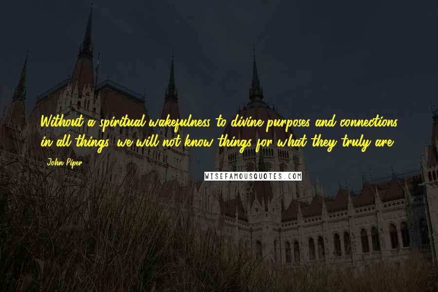 John Piper Quotes: Without a spiritual wakefulness to divine purposes and connections in all things, we will not know things for what they truly are.