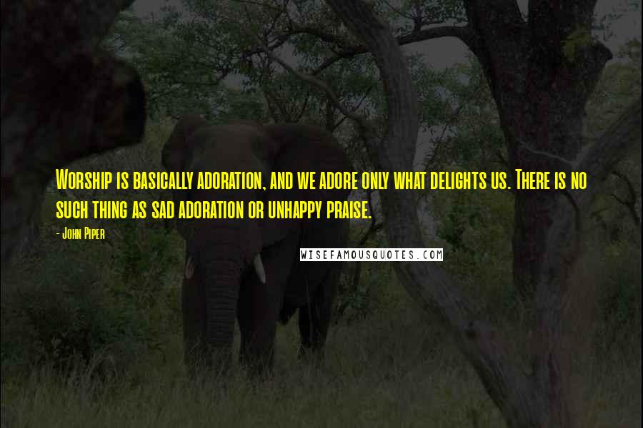 John Piper Quotes: Worship is basically adoration, and we adore only what delights us. There is no such thing as sad adoration or unhappy praise.