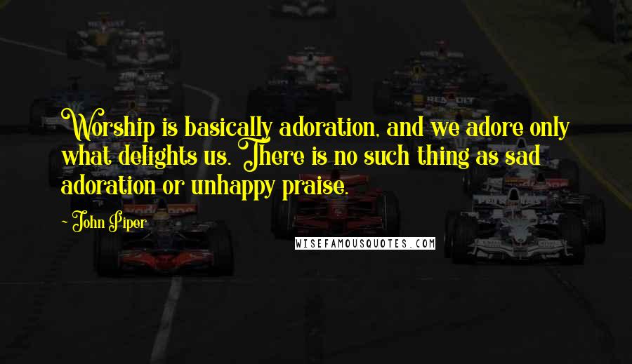 John Piper Quotes: Worship is basically adoration, and we adore only what delights us. There is no such thing as sad adoration or unhappy praise.