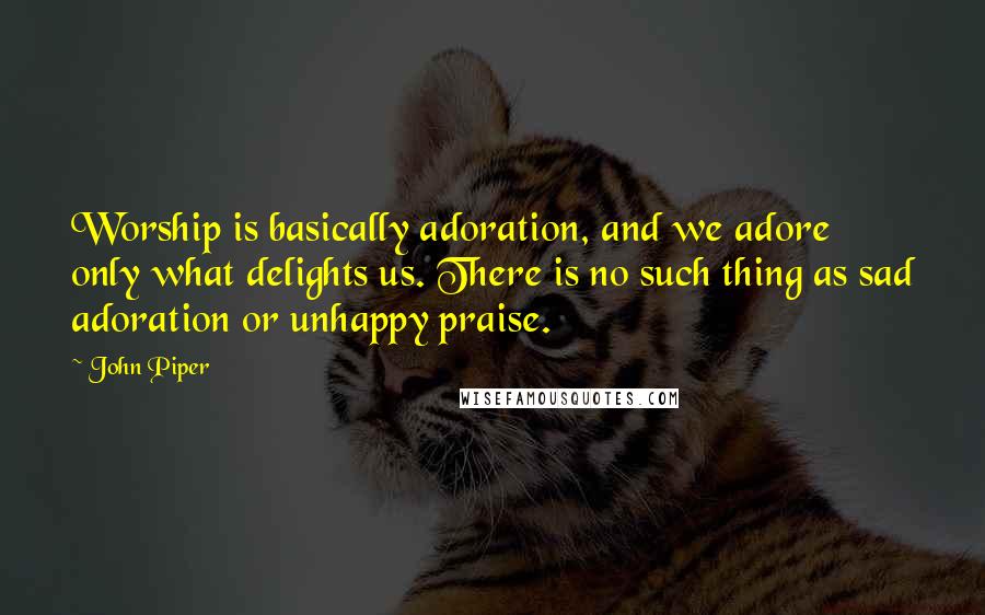 John Piper Quotes: Worship is basically adoration, and we adore only what delights us. There is no such thing as sad adoration or unhappy praise.