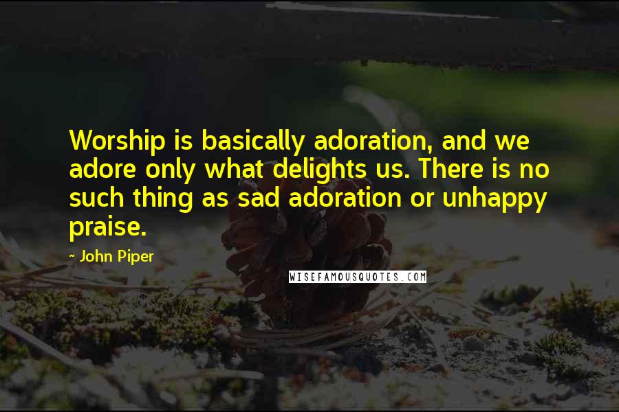 John Piper Quotes: Worship is basically adoration, and we adore only what delights us. There is no such thing as sad adoration or unhappy praise.