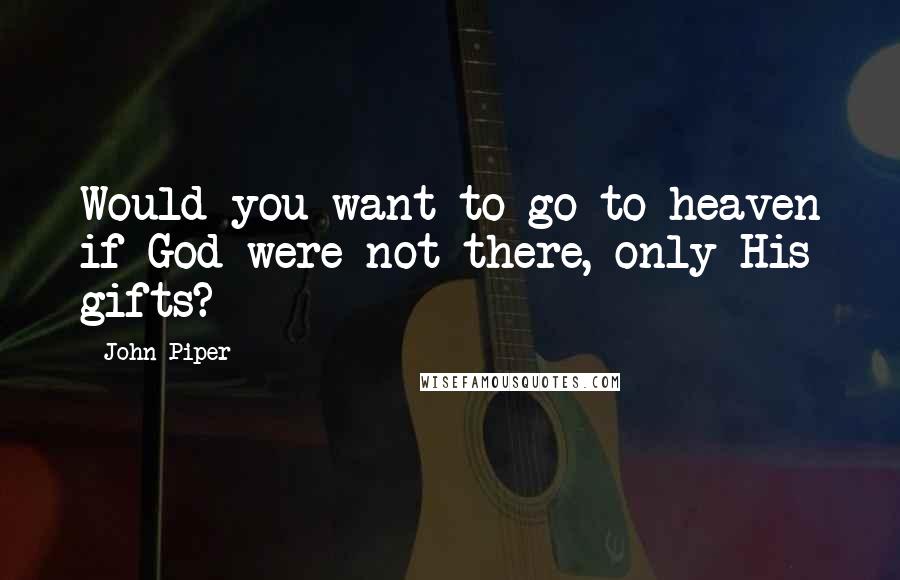 John Piper Quotes: Would you want to go to heaven if God were not there, only His gifts?