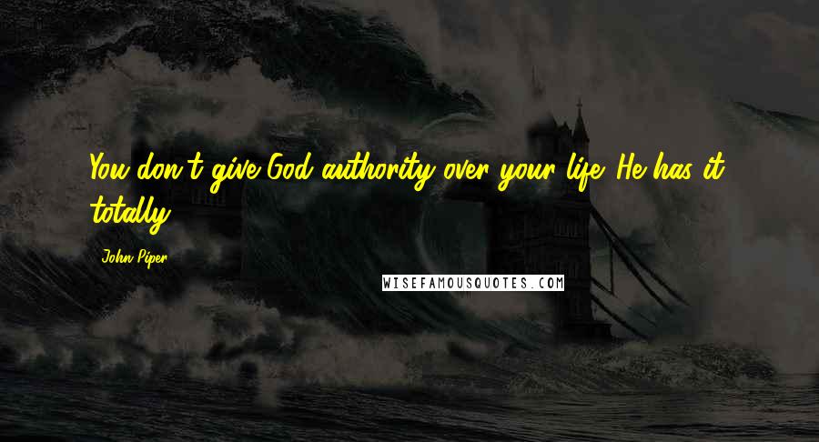 John Piper Quotes: You don't give God authority over your life. He has it, totally.