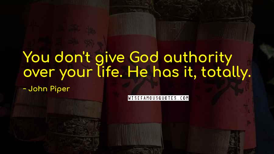 John Piper Quotes: You don't give God authority over your life. He has it, totally.