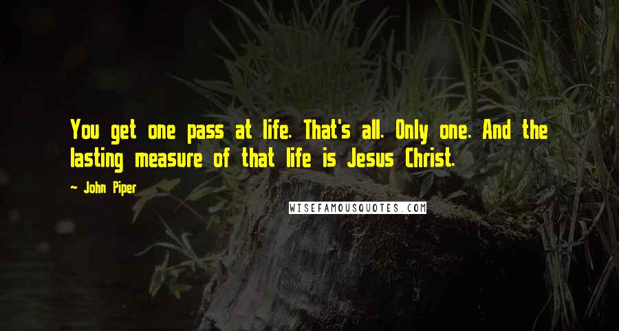 John Piper Quotes: You get one pass at life. That's all. Only one. And the lasting measure of that life is Jesus Christ.