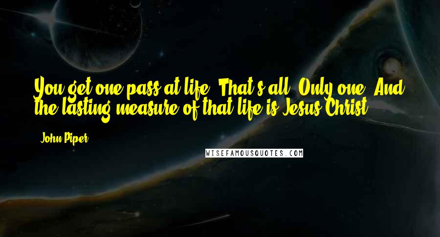 John Piper Quotes: You get one pass at life. That's all. Only one. And the lasting measure of that life is Jesus Christ.