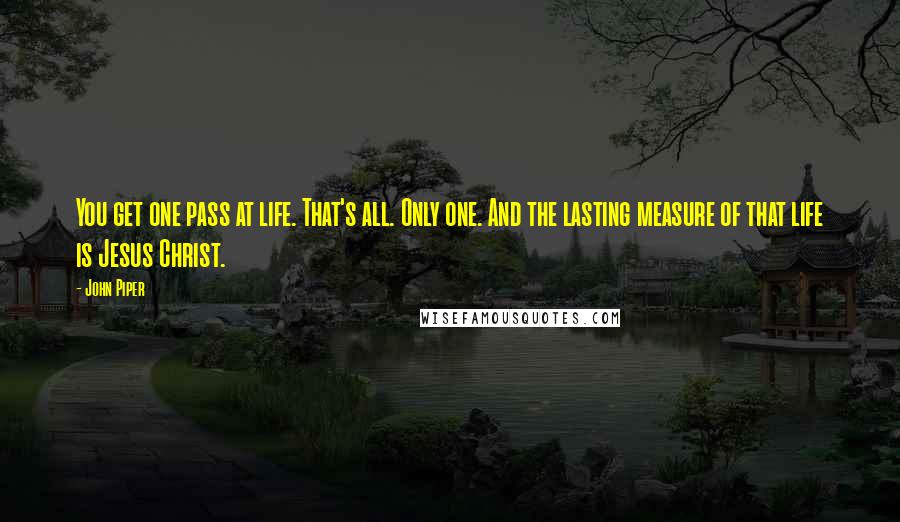 John Piper Quotes: You get one pass at life. That's all. Only one. And the lasting measure of that life is Jesus Christ.