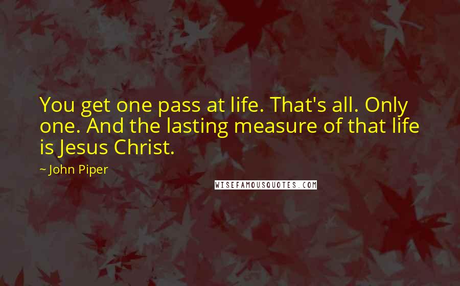 John Piper Quotes: You get one pass at life. That's all. Only one. And the lasting measure of that life is Jesus Christ.