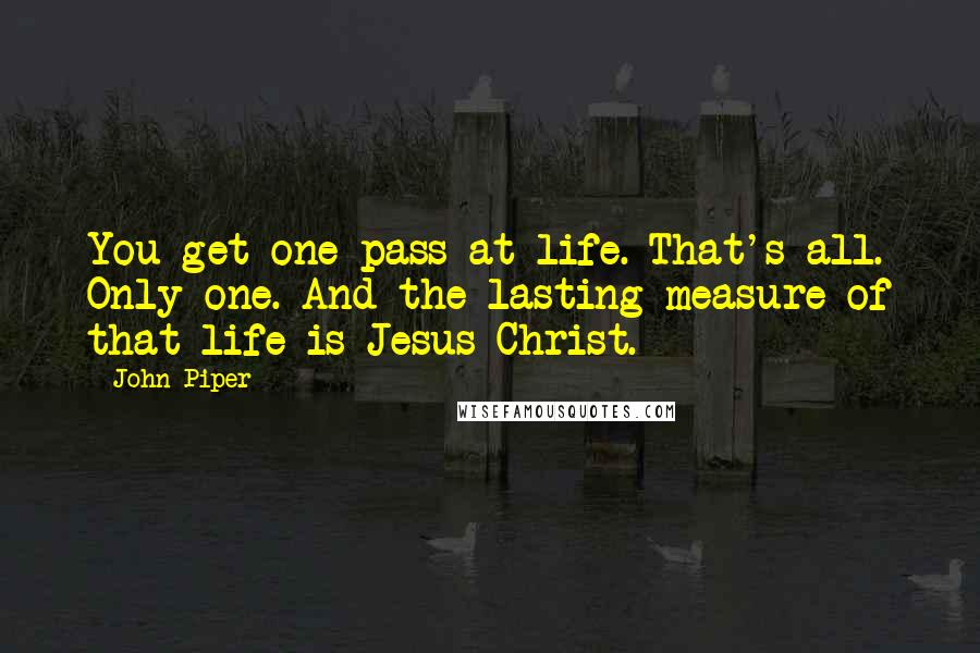 John Piper Quotes: You get one pass at life. That's all. Only one. And the lasting measure of that life is Jesus Christ.