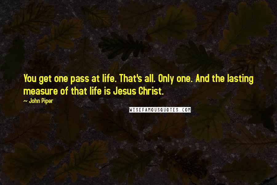 John Piper Quotes: You get one pass at life. That's all. Only one. And the lasting measure of that life is Jesus Christ.