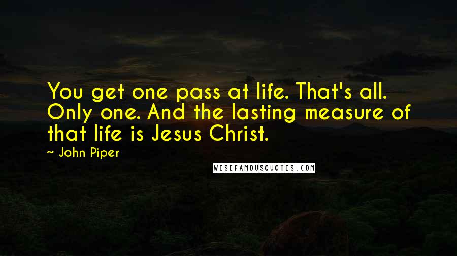 John Piper Quotes: You get one pass at life. That's all. Only one. And the lasting measure of that life is Jesus Christ.