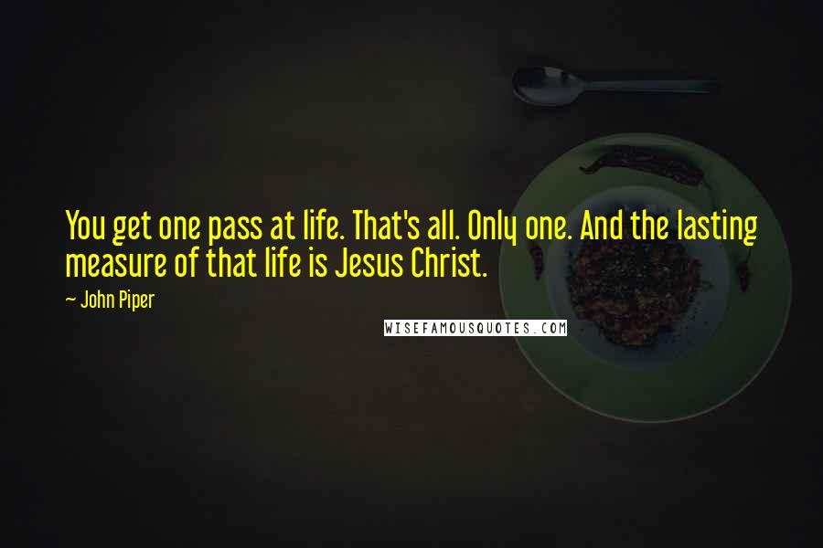 John Piper Quotes: You get one pass at life. That's all. Only one. And the lasting measure of that life is Jesus Christ.