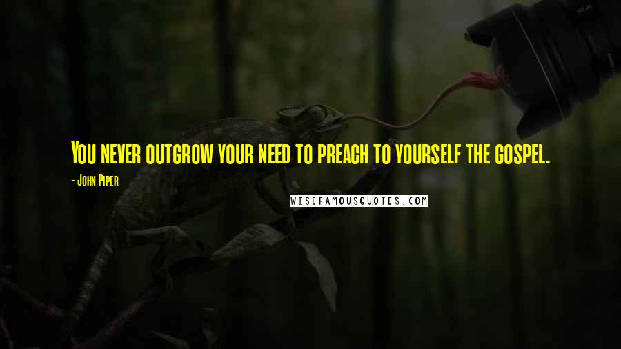 John Piper Quotes: You never outgrow your need to preach to yourself the gospel.