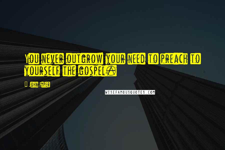John Piper Quotes: You never outgrow your need to preach to yourself the gospel.