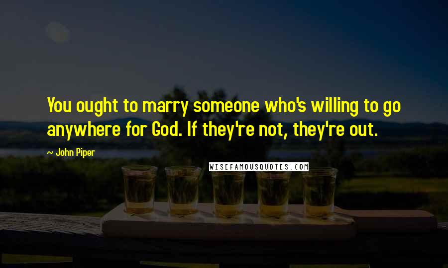 John Piper Quotes: You ought to marry someone who's willing to go anywhere for God. If they're not, they're out.