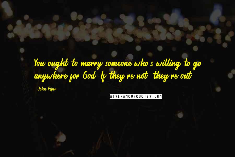 John Piper Quotes: You ought to marry someone who's willing to go anywhere for God. If they're not, they're out.