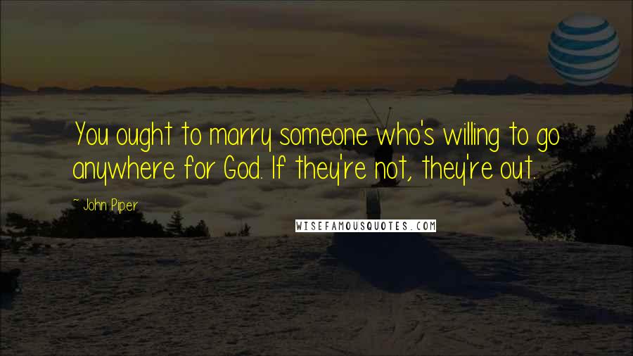 John Piper Quotes: You ought to marry someone who's willing to go anywhere for God. If they're not, they're out.