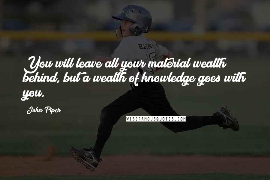 John Piper Quotes: You will leave all your material wealth behind, but a wealth of knowledge goes with you.