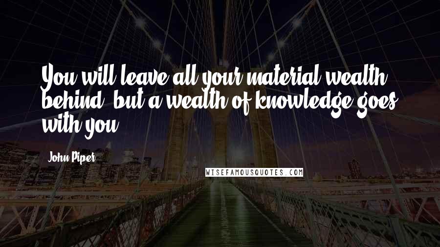 John Piper Quotes: You will leave all your material wealth behind, but a wealth of knowledge goes with you.