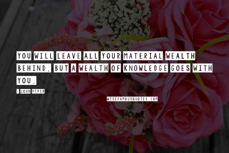 John Piper Quotes: You will leave all your material wealth behind, but a wealth of knowledge goes with you.