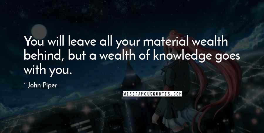 John Piper Quotes: You will leave all your material wealth behind, but a wealth of knowledge goes with you.