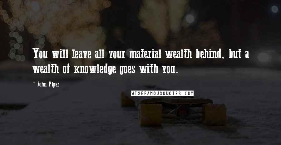 John Piper Quotes: You will leave all your material wealth behind, but a wealth of knowledge goes with you.