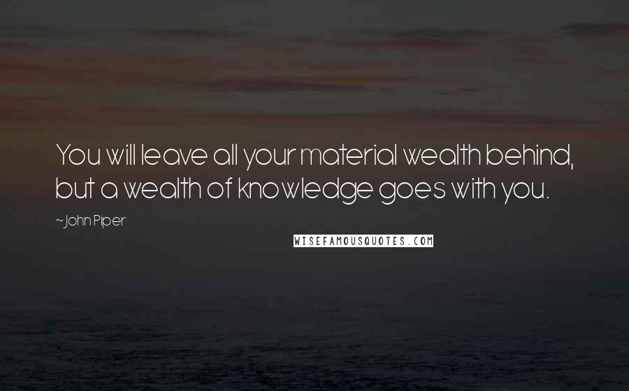 John Piper Quotes: You will leave all your material wealth behind, but a wealth of knowledge goes with you.