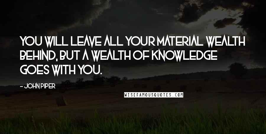 John Piper Quotes: You will leave all your material wealth behind, but a wealth of knowledge goes with you.