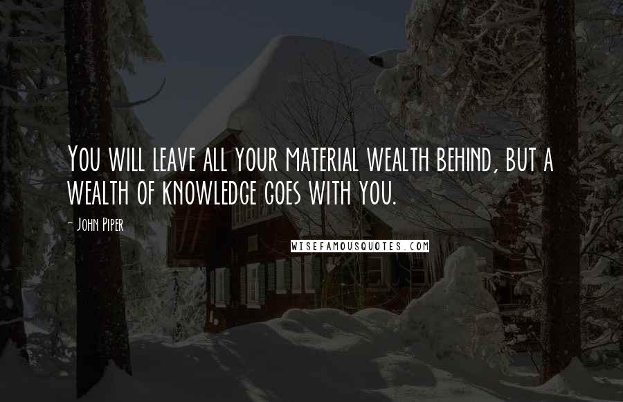 John Piper Quotes: You will leave all your material wealth behind, but a wealth of knowledge goes with you.