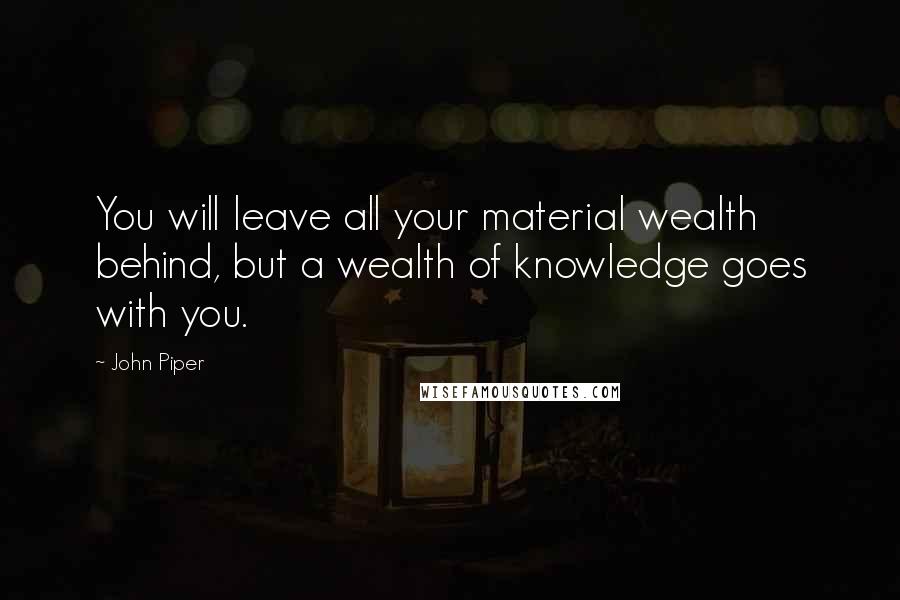 John Piper Quotes: You will leave all your material wealth behind, but a wealth of knowledge goes with you.