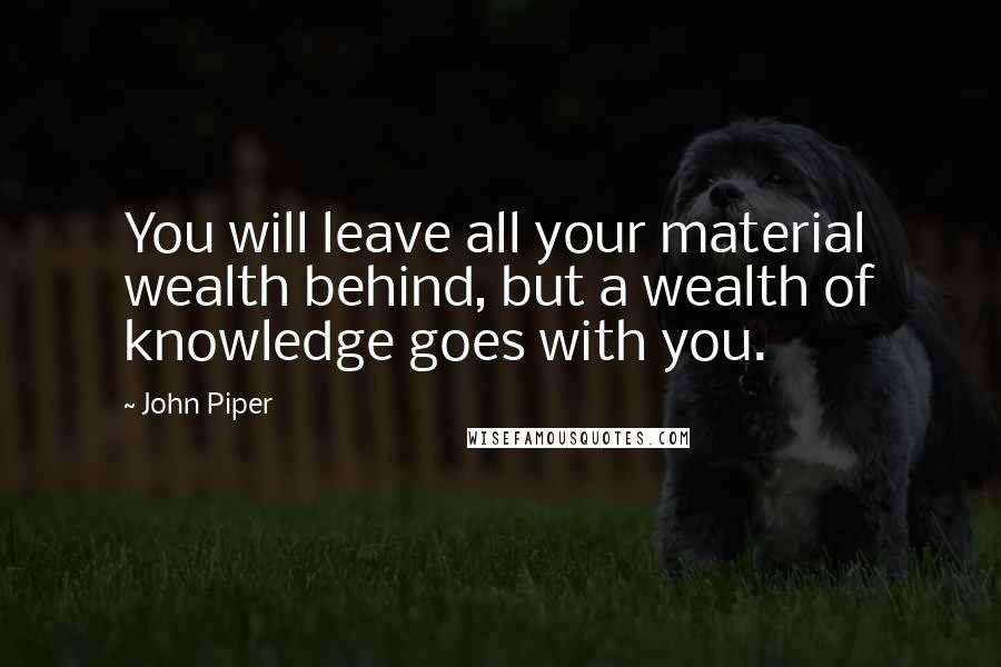 John Piper Quotes: You will leave all your material wealth behind, but a wealth of knowledge goes with you.