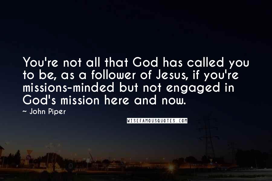 John Piper Quotes: You're not all that God has called you to be, as a follower of Jesus, if you're missions-minded but not engaged in God's mission here and now.