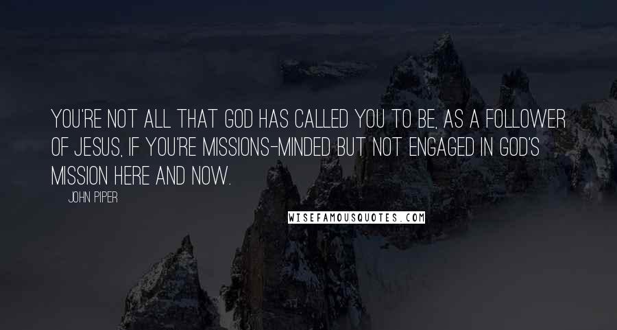 John Piper Quotes: You're not all that God has called you to be, as a follower of Jesus, if you're missions-minded but not engaged in God's mission here and now.