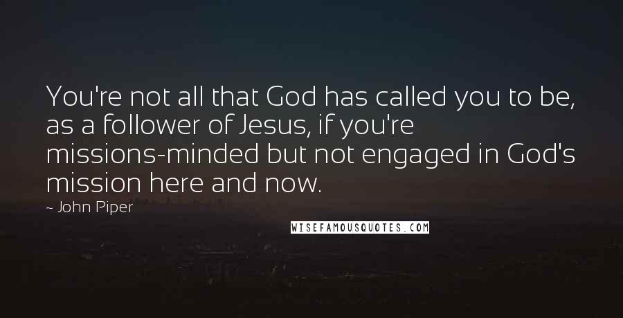 John Piper Quotes: You're not all that God has called you to be, as a follower of Jesus, if you're missions-minded but not engaged in God's mission here and now.