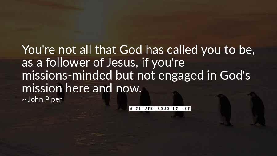 John Piper Quotes: You're not all that God has called you to be, as a follower of Jesus, if you're missions-minded but not engaged in God's mission here and now.