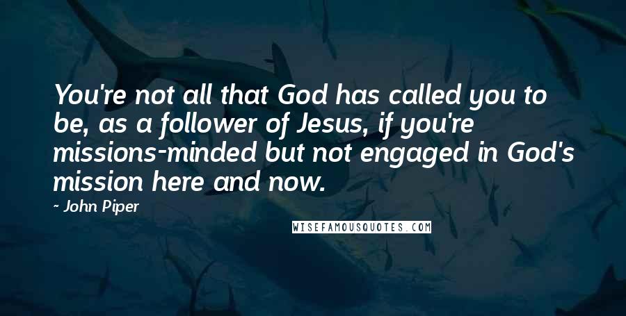 John Piper Quotes: You're not all that God has called you to be, as a follower of Jesus, if you're missions-minded but not engaged in God's mission here and now.