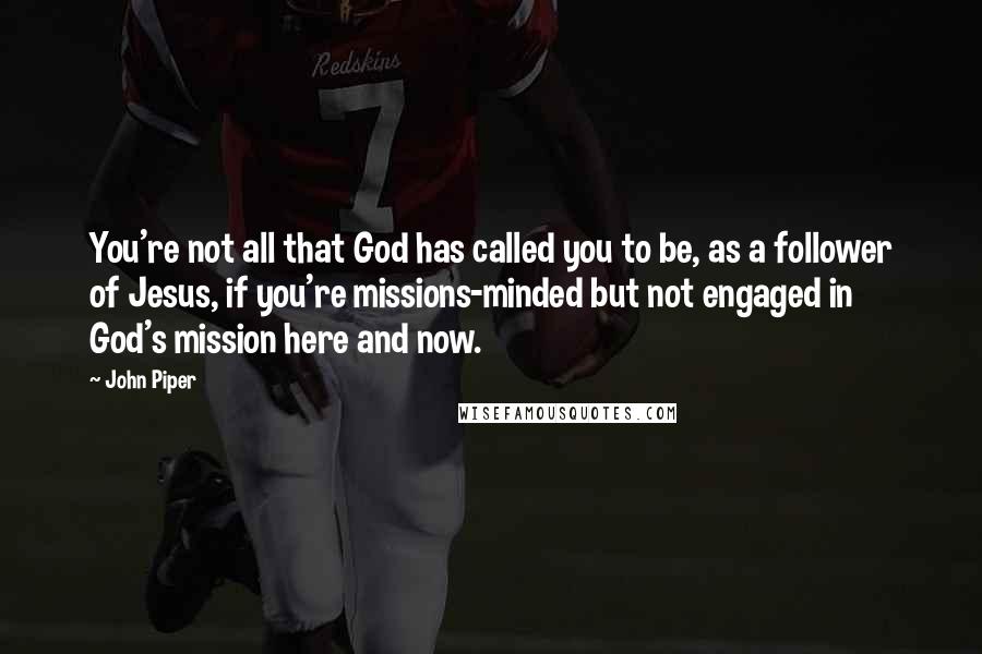 John Piper Quotes: You're not all that God has called you to be, as a follower of Jesus, if you're missions-minded but not engaged in God's mission here and now.