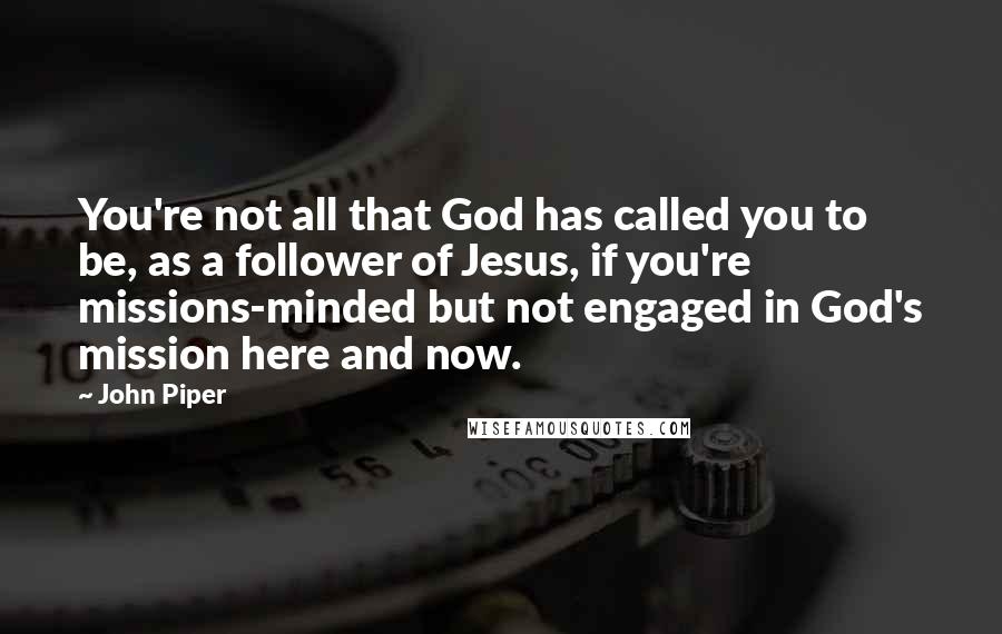 John Piper Quotes: You're not all that God has called you to be, as a follower of Jesus, if you're missions-minded but not engaged in God's mission here and now.