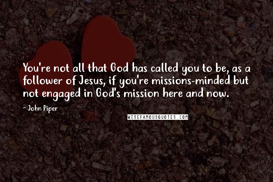 John Piper Quotes: You're not all that God has called you to be, as a follower of Jesus, if you're missions-minded but not engaged in God's mission here and now.