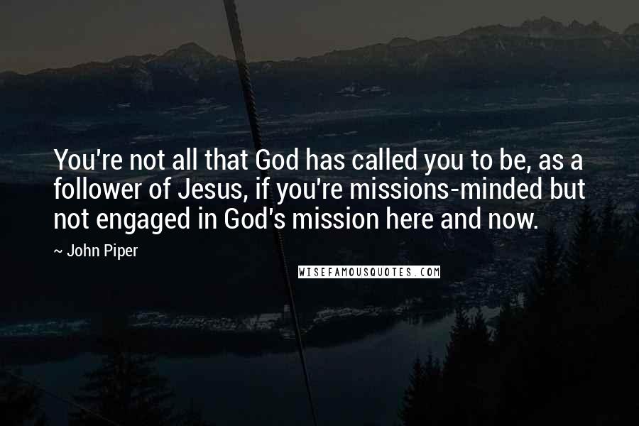 John Piper Quotes: You're not all that God has called you to be, as a follower of Jesus, if you're missions-minded but not engaged in God's mission here and now.