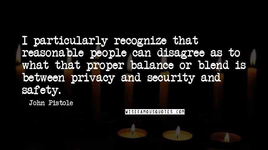 John Pistole Quotes: I particularly recognize that reasonable people can disagree as to what that proper balance or blend is between privacy and security and safety.