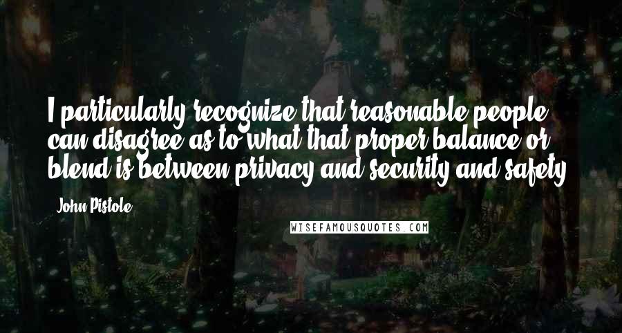 John Pistole Quotes: I particularly recognize that reasonable people can disagree as to what that proper balance or blend is between privacy and security and safety.