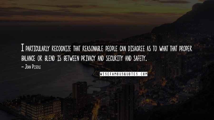 John Pistole Quotes: I particularly recognize that reasonable people can disagree as to what that proper balance or blend is between privacy and security and safety.