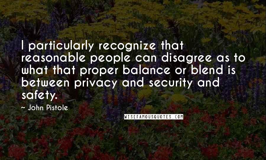 John Pistole Quotes: I particularly recognize that reasonable people can disagree as to what that proper balance or blend is between privacy and security and safety.
